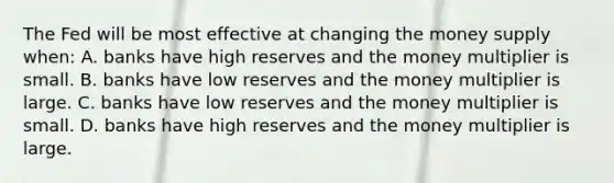 The Fed will be most effective at changing the money supply when: A. banks have high reserves and the money multiplier is small. B. banks have low reserves and the money multiplier is large. C. banks have low reserves and the money multiplier is small. D. banks have high reserves and the money multiplier is large.