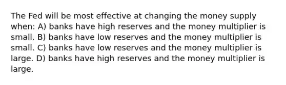 The Fed will be most effective at changing the money supply when: A) banks have high reserves and the money multiplier is small. B) banks have low reserves and the money multiplier is small. C) banks have low reserves and the money multiplier is large. D) banks have high reserves and the money multiplier is large.