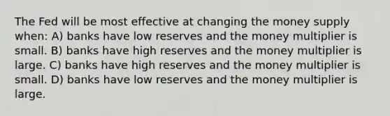 The Fed will be most effective at changing the money supply when: A) banks have low reserves and the money multiplier is small. B) banks have high reserves and the money multiplier is large. C) banks have high reserves and the money multiplier is small. D) banks have low reserves and the money multiplier is large.