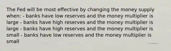 The Fed will be most effective by changing the money supply when: - banks have low reserves and the money multiplier is large - banks have high reserves and the money multiplier is large - banks have high reserves and the money multiplier is small - banks have low reserves and the money multiplier is small