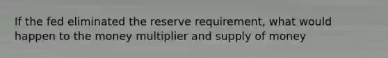 If the fed eliminated the reserve requirement, what would happen to the money multiplier and supply of money