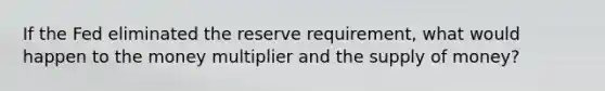 If the Fed eliminated the reserve requirement, what would happen to the money multiplier and the supply of money?