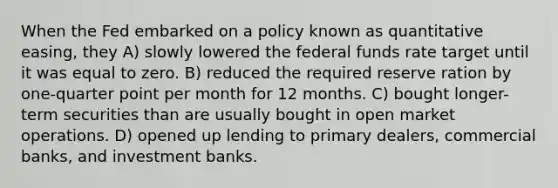 When the Fed embarked on a policy known as quantitative easing, they A) slowly lowered the federal funds rate target until it was equal to zero. B) reduced the required reserve ration by one-quarter point per month for 12 months. C) bought longer-term securities than are usually bought in open market operations. D) opened up lending to primary dealers, commercial banks, and investment banks.