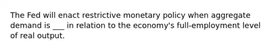 The Fed will enact restrictive <a href='https://www.questionai.com/knowledge/kEE0G7Llsx-monetary-policy' class='anchor-knowledge'>monetary policy</a> when aggregate demand is ___ in relation to the economy's full-employment level of real output.