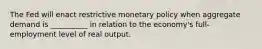 The Fed will enact restrictive monetary policy when aggregate demand is __________ in relation to the economy's full-employment level of real output.