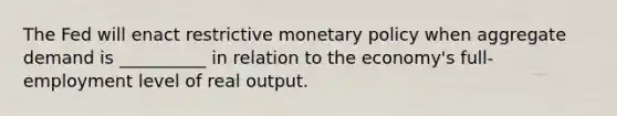 The Fed will enact restrictive <a href='https://www.questionai.com/knowledge/kEE0G7Llsx-monetary-policy' class='anchor-knowledge'>monetary policy</a> when aggregate demand is __________ in relation to the economy's full-employment level of real output.