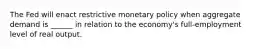 The Fed will enact restrictive monetary policy when aggregate demand is ______ in relation to the economy's full-employment level of real output.