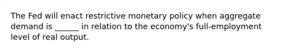 The Fed will enact restrictive monetary policy when aggregate demand is ______ in relation to the economy's full-employment level of real output.