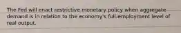 The Fed will enact restrictive monetary policy when aggregate demand is in relation to the economy's full-employment level of real output.