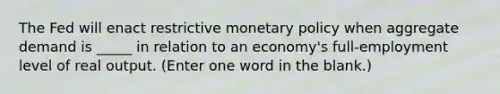 The Fed will enact restrictive <a href='https://www.questionai.com/knowledge/kEE0G7Llsx-monetary-policy' class='anchor-knowledge'>monetary policy</a> when aggregate demand is _____ in relation to an economy's full-employment level of real output. (Enter one word in the blank.)