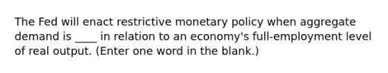 The Fed will enact restrictive monetary policy when aggregate demand is ____ in relation to an economy's full-employment level of real output. (Enter one word in the blank.)