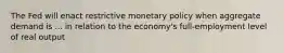 The Fed will enact restrictive monetary policy when aggregate demand is ... in relation to the economy's full-employment level of real output