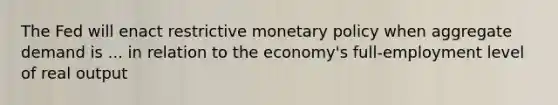 The Fed will enact restrictive <a href='https://www.questionai.com/knowledge/kEE0G7Llsx-monetary-policy' class='anchor-knowledge'>monetary policy</a> when aggregate demand is ... in relation to the economy's full-employment level of real output