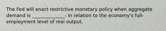 The Fed will enact restrictive monetary policy when aggregate demand is ______________- in relation to the economy's full-employment level of real output.