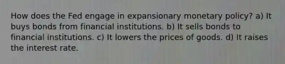 How does the Fed engage in expansionary monetary policy? a) It buys bonds from financial institutions. b) It sells bonds to financial institutions. c) It lowers the prices of goods. d) It raises the interest rate.