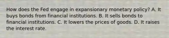 How does the Fed engage in expansionary monetary policy? A. It buys bonds from financial institutions. B. It sells bonds to financial institutions. C. It lowers the prices of goods. D. It raises the interest rate.