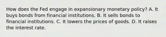 How does the Fed engage in expansionary <a href='https://www.questionai.com/knowledge/kEE0G7Llsx-monetary-policy' class='anchor-knowledge'>monetary policy</a>?​ A. It buys bonds from financial institutions.​ B. It sells bonds to financial institutions.​ C. It lowers the prices of goods.​ D. It raises the interest rate.