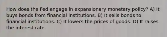 How does the Fed engage in expansionary monetary policy? A) It buys bonds from financial institutions. B) It sells bonds to financial institutions. C) It lowers the prices of goods. D) It raises the interest rate.