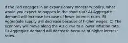 If the Fed engages in an expansionary monetary policy, what would you expect to happen in the short run? A) Aggregate demand will increase because of lower interest rates. B) Aggregate supply will decrease because of higher wages. C) The economy will move along the AD curve to a lower inflation rate. D) Aggregate demand will decrease because of higher interest rates.