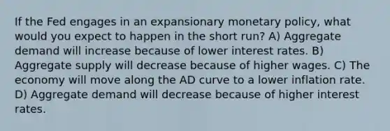 If the Fed engages in an expansionary <a href='https://www.questionai.com/knowledge/kEE0G7Llsx-monetary-policy' class='anchor-knowledge'>monetary policy</a>, what would you expect to happen in the short run? A) Aggregate demand will increase because of lower interest rates. B) Aggregate supply will decrease because of higher wages. C) The economy will move along the AD curve to a lower inflation rate. D) Aggregate demand will decrease because of higher interest rates.