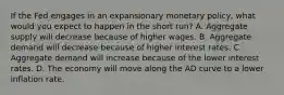 If the Fed engages in an expansionary monetary policy, what would you expect to happen in the short run? A. Aggregate supply will decrease because of higher wages. B. Aggregate demand will decrease because of higher interest rates. C. Aggregate demand will increase because of the lower interest rates. D. The economy will move along the AD curve to a lower inflation rate.