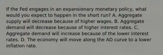 If the Fed engages in an expansionary <a href='https://www.questionai.com/knowledge/kEE0G7Llsx-monetary-policy' class='anchor-knowledge'>monetary policy</a>, what would you expect to happen in the short run? A. Aggregate supply will decrease because of higher wages. B. Aggregate demand will decrease because of higher interest rates. C. Aggregate demand will increase because of the lower interest rates. D. The economy will move along the AD curve to a lower inflation rate.