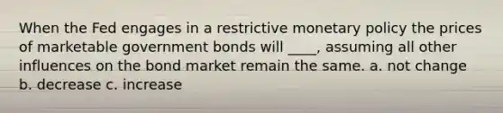 When the Fed engages in a restrictive monetary policy the prices of marketable government bonds will ____, assuming all other influences on the bond market remain the same. a. not change b. decrease c. increase