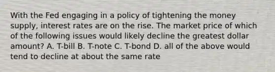 With the Fed engaging in a policy of tightening the money supply, interest rates are on the rise. The market price of which of the following issues would likely decline the greatest dollar amount? A. T-bill B. T-note C. T-bond D. all of the above would tend to decline at about the same rate