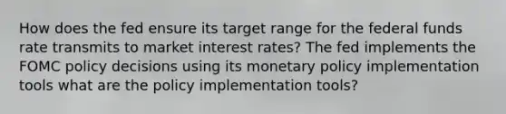 How does the fed ensure its target range for the federal funds rate transmits to market interest rates? The fed implements the FOMC policy decisions using its <a href='https://www.questionai.com/knowledge/kEE0G7Llsx-monetary-policy' class='anchor-knowledge'>monetary policy</a> implementation tools what are the policy implementation tools?