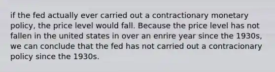 if the fed actually ever carried out a contractionary monetary policy, the price level would fall. Because the price level has not fallen in the united states in over an enrire year since the 1930s, we can conclude that the fed has not carried out a contracionary policy since the 1930s.