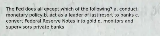 The Fed does all except which of the following? a. conduct monetary policy b. act as a leader of last resort to banks c. convert Federal Reserve Notes into gold d. monitors and supervisors private banks