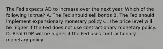 The Fed expects AD to increase over the next year. Which of the following is true? A. The Fed should sell bonds B. The Fed should implement expansionary monetary policy C. The price level will be higher if the Fed does not use contractionary monetary policy. D. Real GDP will be higher if the Fed uses contractionary monetary policy.