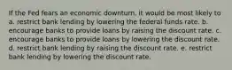 If the Fed fears an economic downturn, it would be most likely to a. restrict bank lending by lowering the federal funds rate. b. encourage banks to provide loans by raising the discount rate. c. encourage banks to provide loans by lowering the discount rate. d. restrict bank lending by raising the discount rate. e. restrict bank lending by lowering the discount rate.