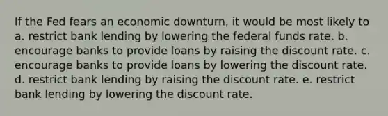 If the Fed fears an economic downturn, it would be most likely to a. restrict bank lending by lowering the federal funds rate. b. encourage banks to provide loans by raising the discount rate. c. encourage banks to provide loans by lowering the discount rate. d. restrict bank lending by raising the discount rate. e. restrict bank lending by lowering the discount rate.