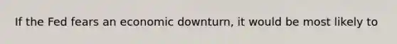 If the Fed fears an economic downturn, it would be most likely to