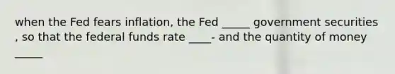 when the Fed fears inflation, the Fed _____ government securities , so that the federal funds rate ____- and the quantity of money _____