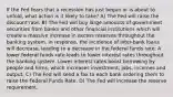 If the Fed fears that a recession has just begun or is about to unfold, what action is it likely to take? A) The Fed will raise the discount rate. B) The Fed will buy large amounts of government securities from banks and other financial institutions which will create a massive increase in excess reserves throughout the banking system. In response, the incidence of inter-bank loans will decrease, leading to a decrease in the federal funds rate. A lower federal funds rate leads to lower interest rates throughout the banking system. Lower interest rates boost borrowing by people and firms, which increases investment, jobs, incomes and output. C) The Fed will send a fax to each bank ordering them to raise the Federal Funds Rate. D) The Fed will increase the reserve requirement.