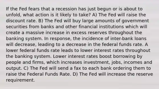 If the Fed fears that a recession has just begun or is about to unfold, what action is it likely to take? A) The Fed will raise the discount rate. B) The Fed will buy large amounts of government securities from banks and other financial institutions which will create a massive increase in excess reserves throughout the banking system. In response, the incidence of inter-bank loans will decrease, leading to a decrease in the federal funds rate. A lower federal funds rate leads to lower interest rates throughout the banking system. Lower interest rates boost borrowing by people and firms, which increases investment, jobs, incomes and output. C) The Fed will send a fax to each bank ordering them to raise the Federal Funds Rate. D) The Fed will increase the reserve requirement.