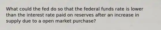 What could the fed do so that the federal funds rate is lower than the interest rate paid on reserves after an increase in supply due to a open market purchase?