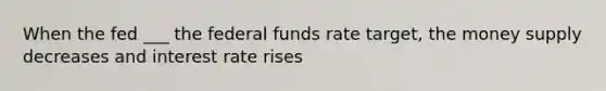 When the fed ___ the federal funds rate target, the money supply decreases and interest rate rises