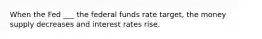 When the Fed ___ the federal funds rate target, the money supply decreases and interest rates rise.