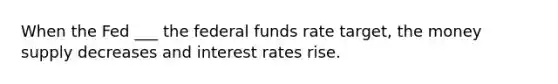 When the Fed ___ the federal funds rate target, the money supply decreases and interest rates rise.