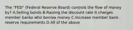 The "FED" (Federal Reserve Board) controls the flow of money by? A.Selling bonds B.Raising the discount rate it charges member banks who borrow money C.Increase member bank reserve requirements D.All of the above