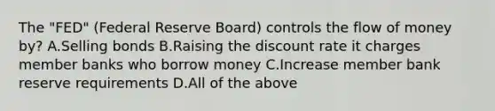 The "FED" (Federal Reserve Board) controls the flow of money by? A.Selling bonds B.Raising the discount rate it charges member banks who borrow money C.Increase member bank reserve requirements D.All of the above