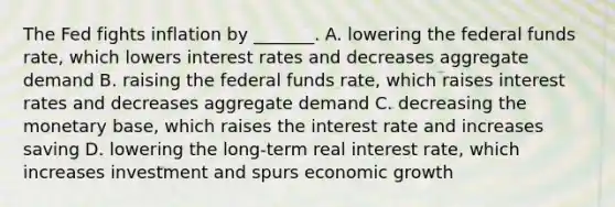 The Fed fights inflation by _______. A. lowering the federal funds rate, which lowers interest rates and decreases aggregate demand B. raising the federal funds rate, which raises interest rates and decreases aggregate demand C. decreasing the monetary base, which raises the interest rate and increases saving D. lowering the long-term real interest rate, which increases investment and spurs economic growth