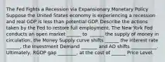 The Fed Fights a Recession via Expansionary Monetary Policy Suppose the United States economy is experiencing a recession and real GDP is less than potential GDP. Describe the actions taken by the Fed to restore full employment. The New York Fed conducts an open market​ ______ to ​ ______ the supply of money in circulation,​ the Money Supply curve shifts ______ the interest rate​ ______, the Investment Demand _______ and AD shifts ___________. Ultimately, RGDP gap ________, at the cost of ______ Price Level.