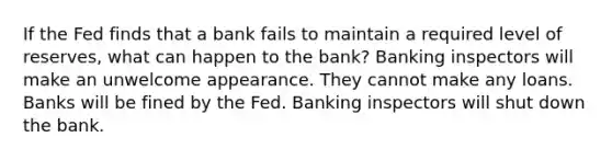 If the Fed finds that a bank fails to maintain a required level of reserves, what can happen to the bank? Banking inspectors will make an unwelcome appearance. They cannot make any loans. Banks will be fined by the Fed. Banking inspectors will shut down the bank.