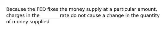 Because the FED fixes the money supply at a particular amount, charges in the ________rate do not cause a change in the quantity of money supplied