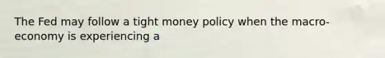 The Fed may follow a tight money policy when the macro-economy is experiencing a