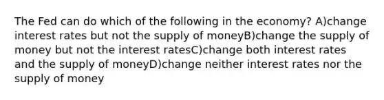 The Fed can do which of the following in the economy? A)change interest rates but not the supply of moneyB)change the supply of money but not the interest ratesC)change both interest rates and the supply of moneyD)change neither interest rates nor the supply of money